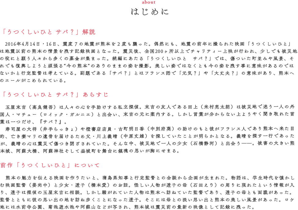 あらすじ ４月１４日夜。中年のよしひろ、洋平、ソリ、ボンは店で酒を飲んでいた。何かあれば「あいつ、いっちょんすかん」と口癖のように言い合う幼馴染だ。店内には田上（米村亮太朗）の姿もある。そこへ泥酔したマコ（倉科カナ）が現れるも何だか田上とは気まずい雰囲気。田上への当て付けにマコはよしひろに家まで送ってもらうことに。抜け駆けされ、みんなはまたも言い合う「いっちょんすかん」。気づけば店には田上とソリだけ。すると、ぐらっと店内が揺れだした。停電、悲鳴、物が落ち壊れていく――。一度目の大きな地震が熊本を襲ったのだ。避難所ではTV取材を受けるゲン爺（大地康雄）の姿。相変わらずの様子にバカにして笑う幼馴染の四人と田上は、拳骨をお見舞いされそうになる。危機は去ったかのように思えたが、余震はまだ続いていた。マコの安否が気になる田上は必死に探しまわり、車の中で眠るマコを発見。自身のヘルメットをそっとボンネットに置いて去っていく。４月１６日、深夜１時。二度目の大きな地震が熊本を襲った。避難所にはいつものメンバーと田上が集っていた。しかし、ボンの姿が見当たらない。そしてマコの姿も…。田上はマコを探しに、他のみんなはボンを探しに、真っ暗な余震の続く熊本の街へ出ていくのであった――。 概要 熊本の情景を記録した映画「うつくしいひと」・「うつくしいひと サバ？」。今回はそのシリーズのスピンオフとして撮影された行定勲監督の熊本映画３作品目である。二度の大地震に襲われた当夜の様子をコミカルに描いている今作は、「うつくしいひと」シリーズで御馴染みの田上（米村亮太朗）、そして田上の恋人（倉科カナ）のラブストーリーにもなっている。そこに、熊本で活躍するタレントや芸人、アナウンサーの方々を迎え、笑えて、泣けて、心温まる作品に仕上がった。もちろんシリーズで御馴染みの探偵・玉屋末吉役の高良健吾、特別出演でゲン爺役・大地康雄、そして斎藤工が友情出演をしている。