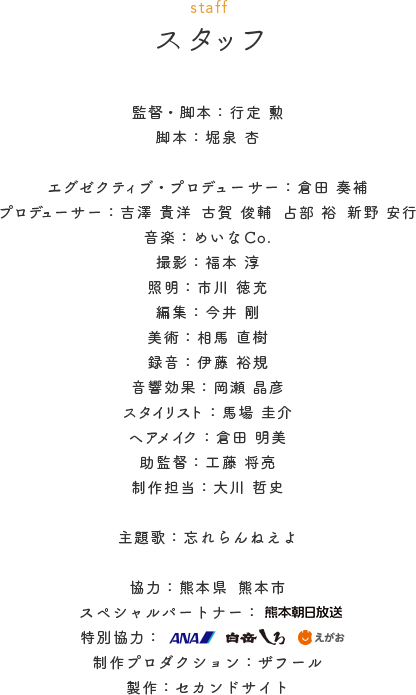 監督・脚本／行定 勲　脚本／堀泉 杏　エグゼクティブ・プロデューサー／倉田 奏補　プロデューサー／吉澤 貴洋　古賀 俊輔　占部 裕　新野安行　音楽／めいなCo.　撮影／福本 淳　照明／市川 徳充　編集／今井 剛　美術／相馬 直樹　録音／伊藤 裕規　音響効果／岡瀬 晶彦　スタイリスト／馬場 圭介　ヘアメイク／倉田 明美　助監督／工藤 将亮　制作担当／大川 哲史　主題歌：忘れらんねえよ