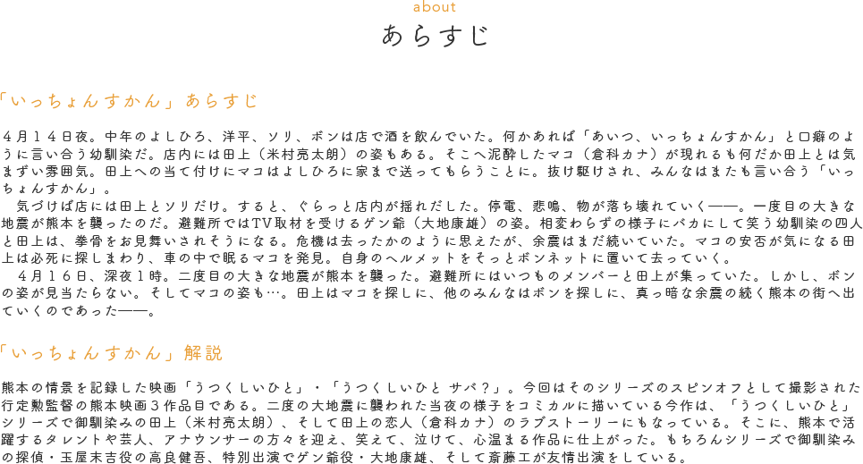あらすじ（ABOUT）　「いっちょんすかん」あらすじ　４月１４日夜。中年のよしひろ、洋平、ソリ、ボンは店で酒を飲んでいた。何かあれば「あいつ、いっちょんすかん」と口癖のように言い合う幼馴染だ。店内には田上（米村亮太朗）の姿もある。そこへ泥酔したマコ（倉科カナ）が現れるも何だか田上とは気まずい雰囲気。田上への当て付けにマコはよしひろに家まで送ってもらうことに。抜け駆けされ、みんなはまたも言い合う「いっちょんすかん」。<br>気づけば店には田上とソリだけ。すると、ぐらっと店内が揺れだした。停電、悲鳴、物が落ち壊れていく――。一度目の大きな地震が熊本を襲ったのだ。避難所ではTV取材を受けるゲン爺（大地康雄）の姿。相変わらずの様子にバカにして笑う幼馴染の四人と田上は、拳骨をお見舞いされそうになる。危機は去ったかのように思えたが、余震はまだ続いていた。マコの安否が気になる田上は必死に探しまわり、車の中で眠るマコを発見。自身のヘルメットをそっとボンネットに置いて去っていく。<br>４月１６日、深夜１時。二度目の大きな地震が熊本を襲った。避難所にはいつものメンバーと田上が集っていた。しかし、ボンの姿が見当たらない。そしてマコの姿も…。田上はマコを探しに、他のみんなはボンを探しに、真っ暗な余震の続く熊本の街へ出ていくのであった――。　「いっちょんすかん」解説　熊本の情景を記録した映画「うつくしいひと」・「うつくしいひと サバ？」。今回はそのシリーズのスピンオフとして撮影された行定勲監督の熊本映画３作品目である。二度の大地震に襲われた当夜の様子をコミカルに描いている今作は、「うつくしいひと」シリーズで御馴染みの田上（米村亮太朗）、そして田上の恋人（倉科カナ）のラブストーリーにもなっている。そこに、熊本で活躍するタレントや芸人、アナウンサーの方々を迎え、笑えて、泣けて、心温まる作品に仕上がった。もちろんシリーズで御馴染みの探偵・玉屋末吉役の高良健吾、特別出演でゲン爺役・大地康雄、そして斎藤工が友情出演をしている。