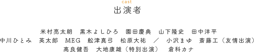 出演者（CAST）　米村亮太朗　黒木よしひろ　園田義範　山下隆史　田中洋平　中川ひとみ　英太郎　MEG　舩津真弓　松原大祐　／　小沢まゆ　斎藤工（友情出演）　高良健吾　大地康雄（特別出演）　倉科カナ